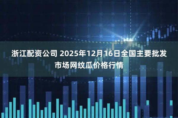 浙江配资公司 2025年12月16日全国主要批发市场网纹瓜价格行情