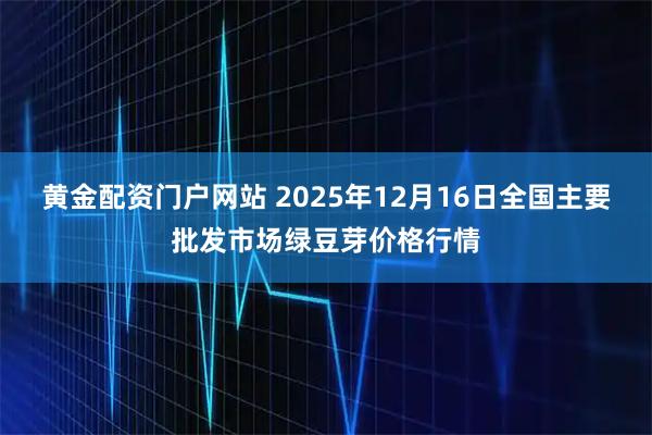 黄金配资门户网站 2025年12月16日全国主要批发市场绿豆芽价格行情