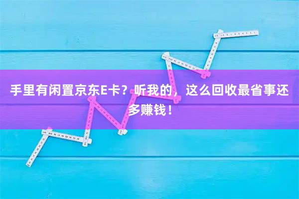 手里有闲置京东E卡？听我的，这么回收最省事还多赚钱！