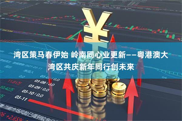湾区策马春伊始 岭南同心业更新——粤港澳大湾区共庆新年同行创未来