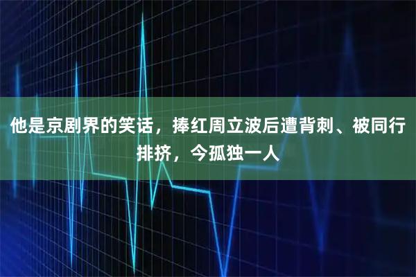 他是京剧界的笑话，捧红周立波后遭背刺、被同行排挤，今孤独一人