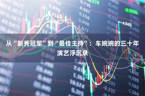 从“新秀冠军”到“最佳主持”：车婉婉的三十年演艺浮沉录